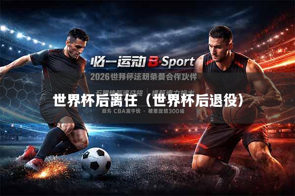 世界杯后离任（世界杯后退役）