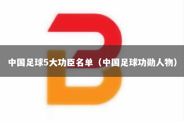 中国足球5大功臣名单（中国足球功勋人物）